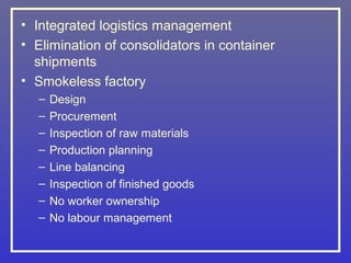 • Integrated logistics management
• Elimination of consolidators in container
  shipments
• Smokeless factory
  –   Design
  –   Procurement
  –   Inspection of raw materials
  –   Production planning
  –   Line balancing
  –   Inspection of finished goods
  –   No worker ownership
  –   No labour management
 