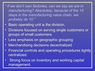 “ If we don’t own factories, can we say we are in
   manufacturing? Absolutely, because of the 15
   steps in the manufacturing value chain, we
   probably do 10.”
• Basic operating unit is the division.
• Divisions focused on serving single customers or
   groups of small customers.
• Less emphasis on geographic grouping
• Merchandising decisions decentralized
• Financial controls and operating procedures tightly
   centralized.
• Strong focus on inventory and working capital
   management.
 