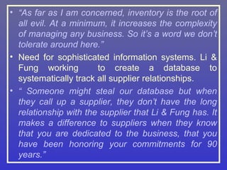 • “As far as I am concerned, inventory is the root of
  all evil. At a minimum, it increases the complexity
  of managing any business. So it’s a word we don’t
  tolerate around here.”
• Need for sophisticated information systems. Li &
  Fung working         to create a database to
  systematically track all supplier relationships.
• “ Someone might steal our database but when
  they call up a supplier, they don’t have the long
  relationship with the supplier that Li & Fung has. It
  makes a difference to suppliers when they know
  that you are dedicated to the business, that you
  have been honoring your commitments for 90
  years.”
 