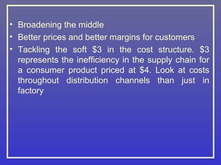 • Broadening the middle
• Better prices and better margins for customers
• Tackling the soft $3 in the cost structure. $3
  represents the inefficiency in the supply chain for
  a consumer product priced at $4. Look at costs
  throughout distribution channels than just in
  factory
 