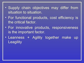 • Supply chain objectives may differ from
  situation to situation.
• For functional products, cost efficiency is
  the critical factor.
• For innovative products, responsiveness
  is the important factor.
• Leanness + Agility together make up
  Leagility
 