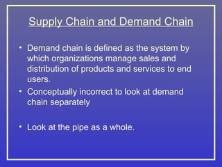 Supply Chain and Demand Chain

• Demand chain is defined as the system by
  which organizations manage sales and
  distribution of products and services to end
  users.
• Conceptually incorrect to look at demand
  chain separately

• Look at the pipe as a whole.
 