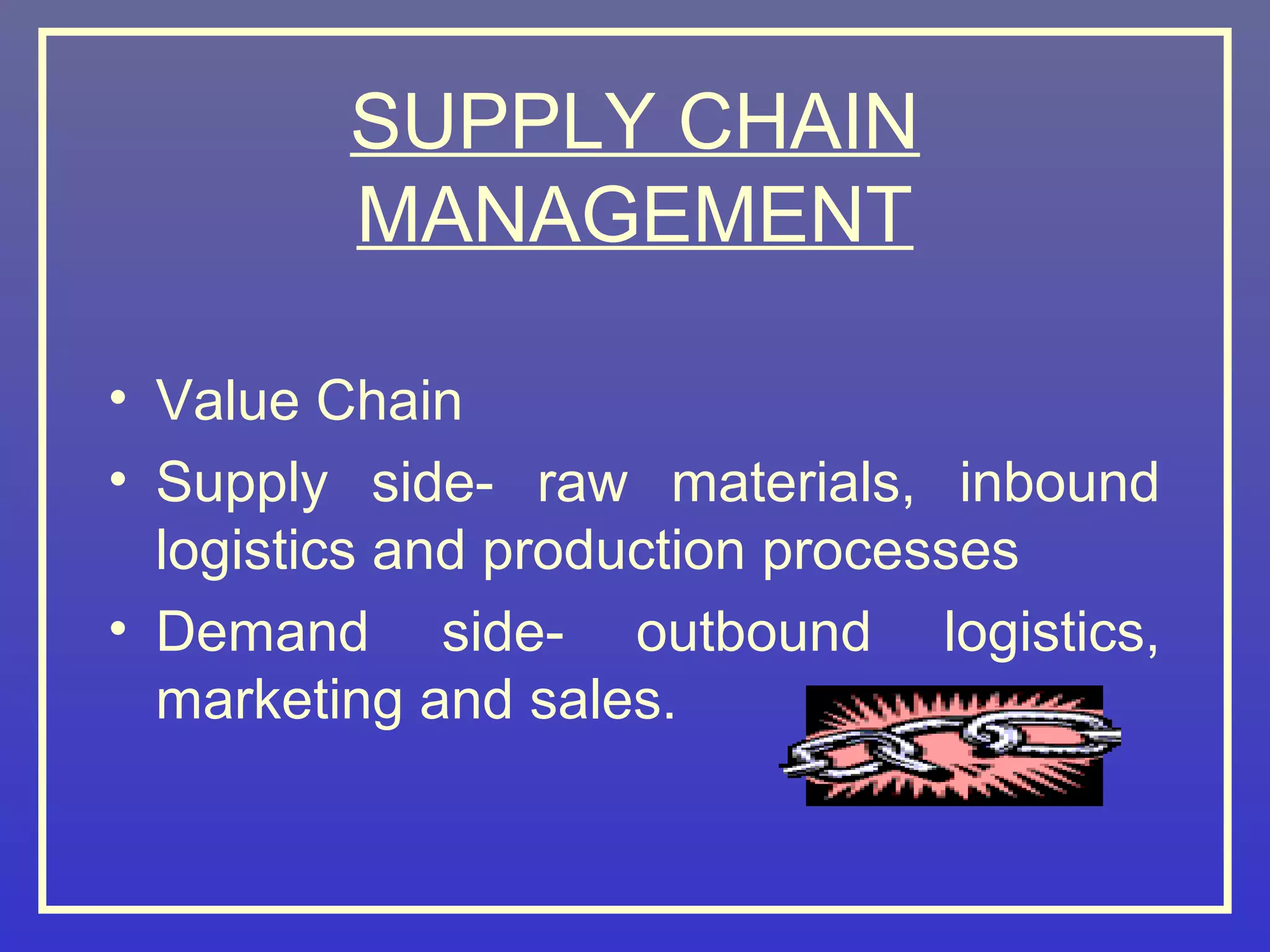SUPPLY CHAIN
        MANAGEMENT

• Value Chain
• Supply side- raw materials, inbound
  logistics and production processes
• Demand side- outbound logistics,
  marketing and sales.
 