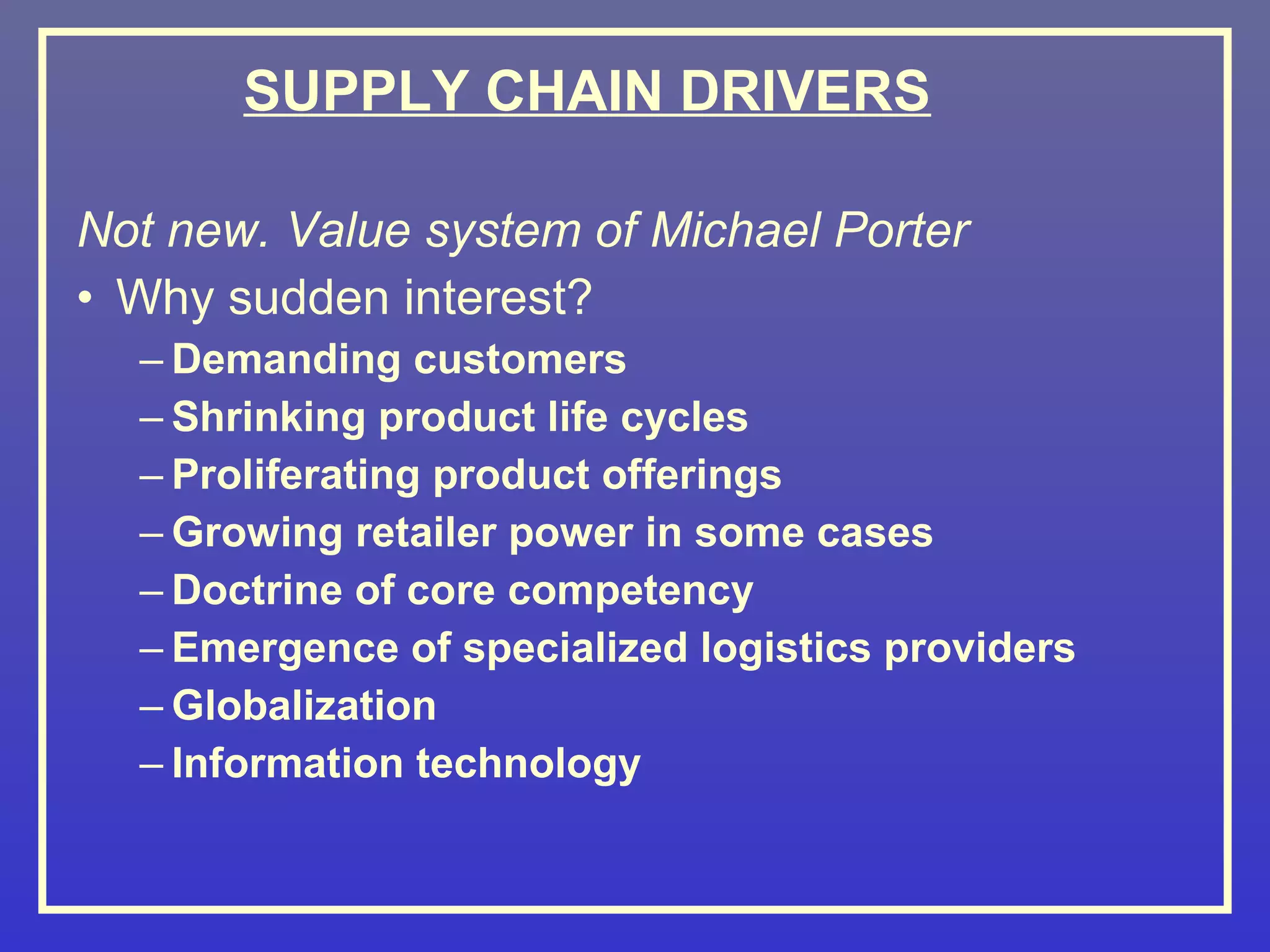 SUPPLY CHAIN DRIVERS

Not new. Value system of Michael Porter
• Why sudden interest?
  – Demanding customers
  – Shrinking product life cycles
  – Proliferating product offerings
  – Growing retailer power in some cases
  – Doctrine of core competency
  – Emergence of specialized logistics providers
  – Globalization
  – Information technology
 