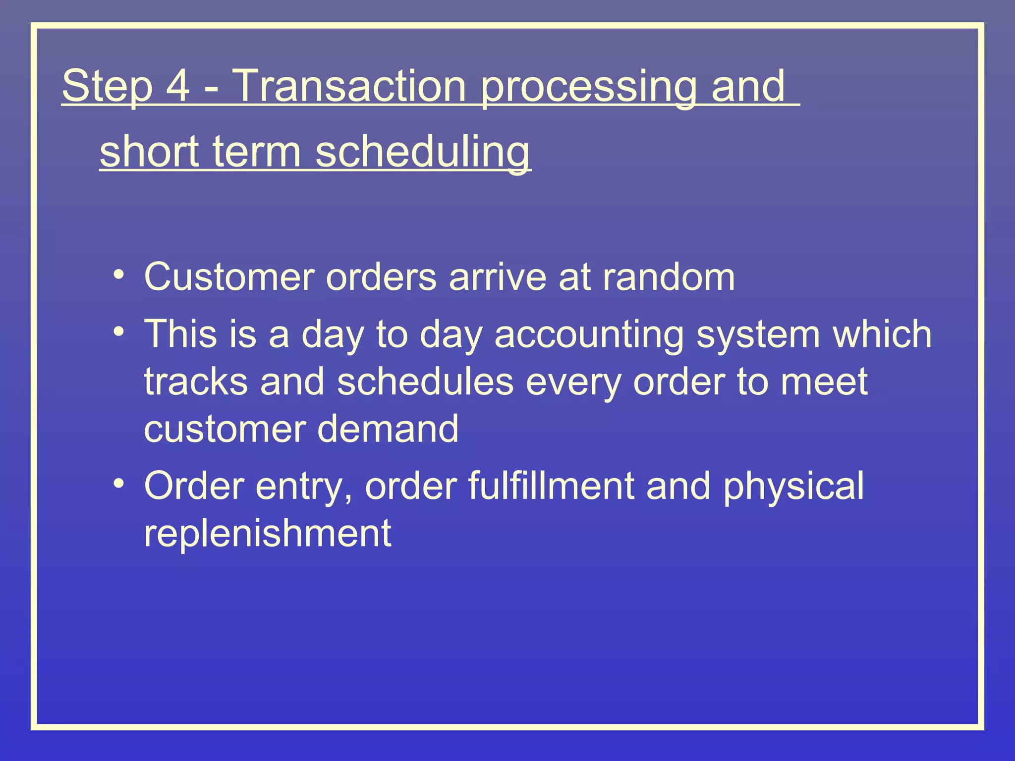 Step 4 - Transaction processing and
  short term scheduling

  • Customer orders arrive at random
  • This is a day to day accounting system which
    tracks and schedules every order to meet
    customer demand
  • Order entry, order fulfillment and physical
    replenishment
 