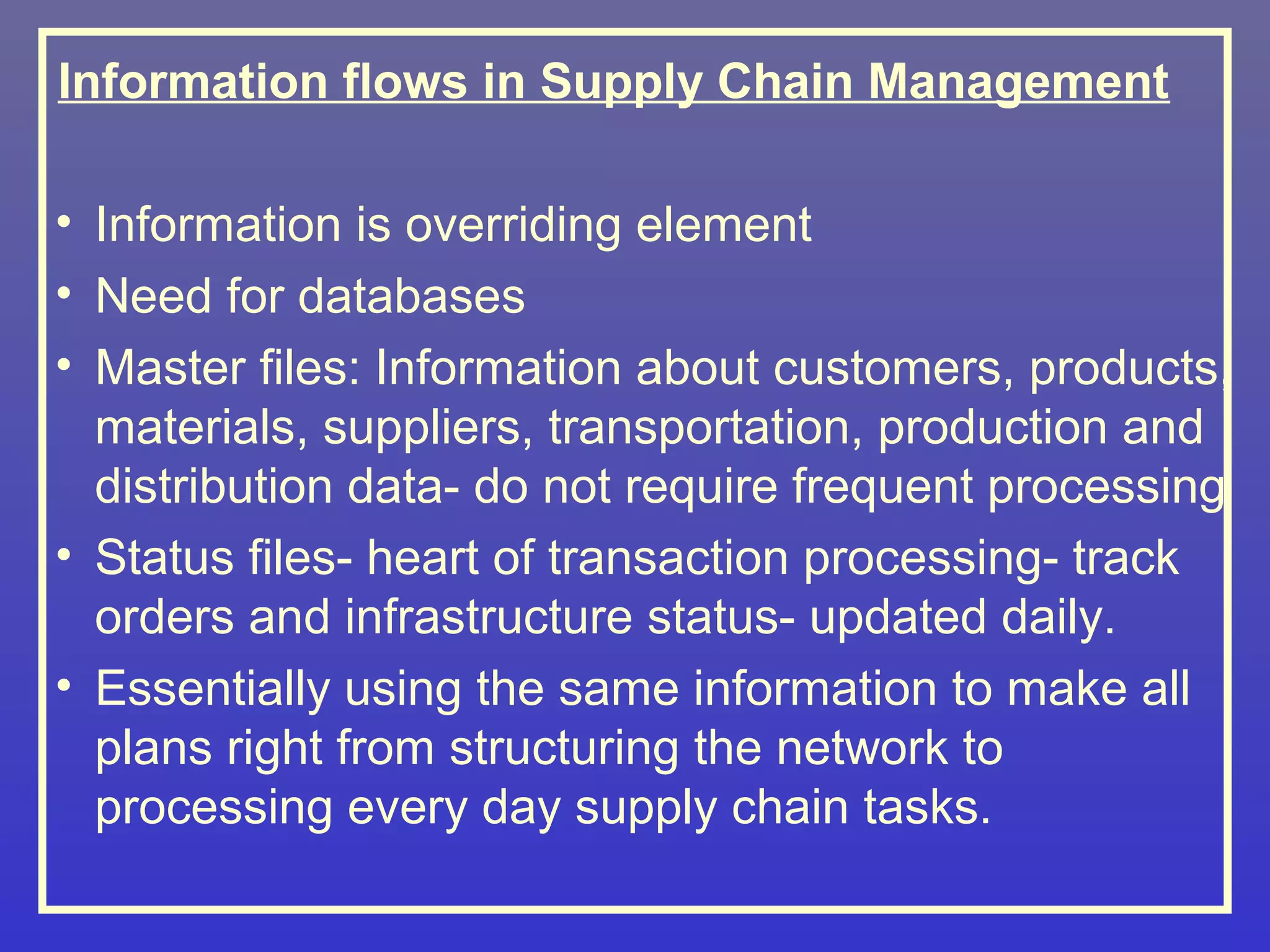Information flows in Supply Chain Management

• Information is overriding element
• Need for databases
• Master files: Information about customers, products,
  materials, suppliers, transportation, production and
  distribution data- do not require frequent processing
• Status files- heart of transaction processing- track
  orders and infrastructure status- updated daily.
• Essentially using the same information to make all
  plans right from structuring the network to
  processing every day supply chain tasks.
 