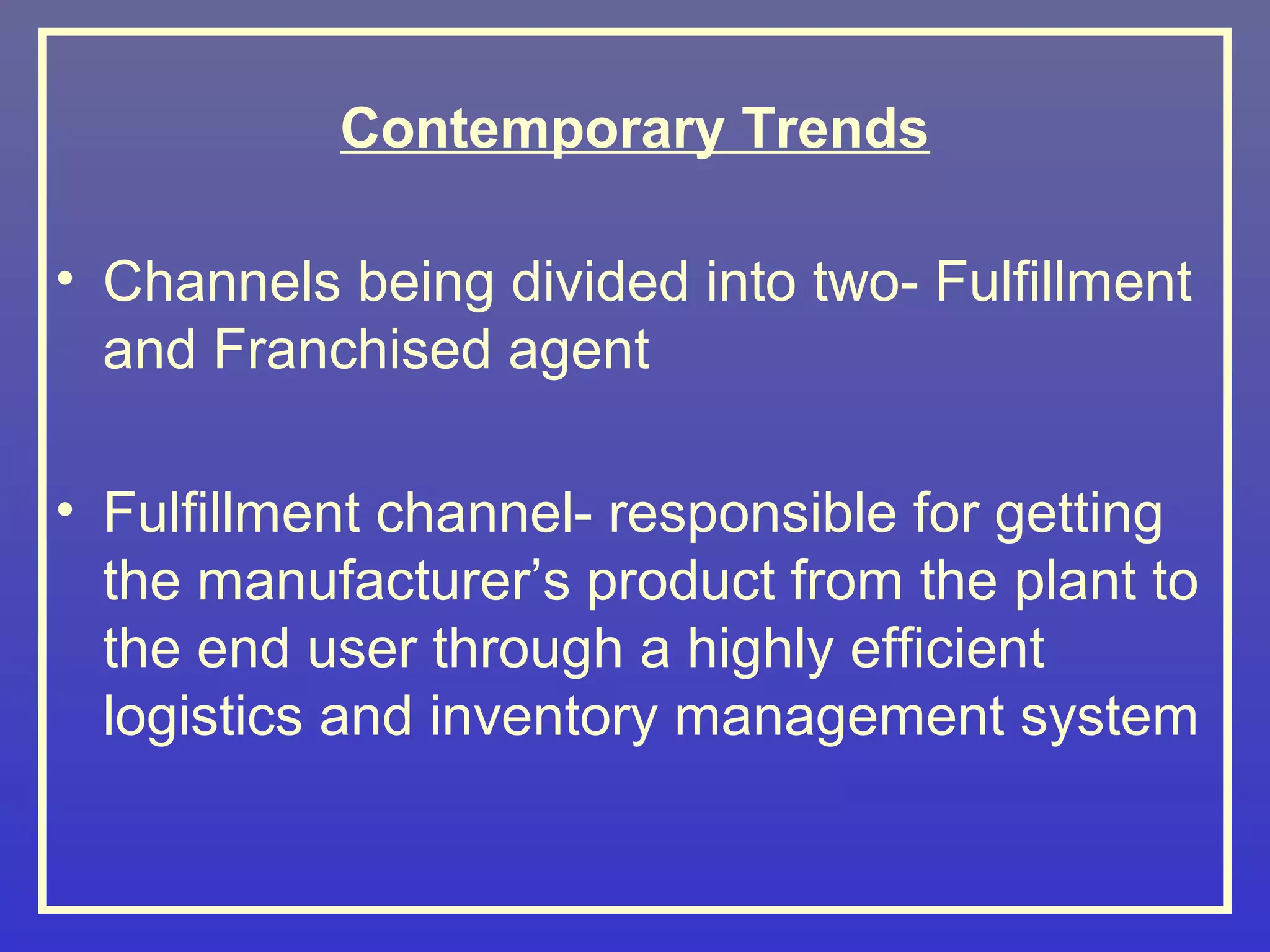 Contemporary Trends

• Channels being divided into two- Fulfillment
  and Franchised agent

• Fulfillment channel- responsible for getting
  the manufacturer’s product from the plant to
  the end user through a highly efficient
  logistics and inventory management system
 