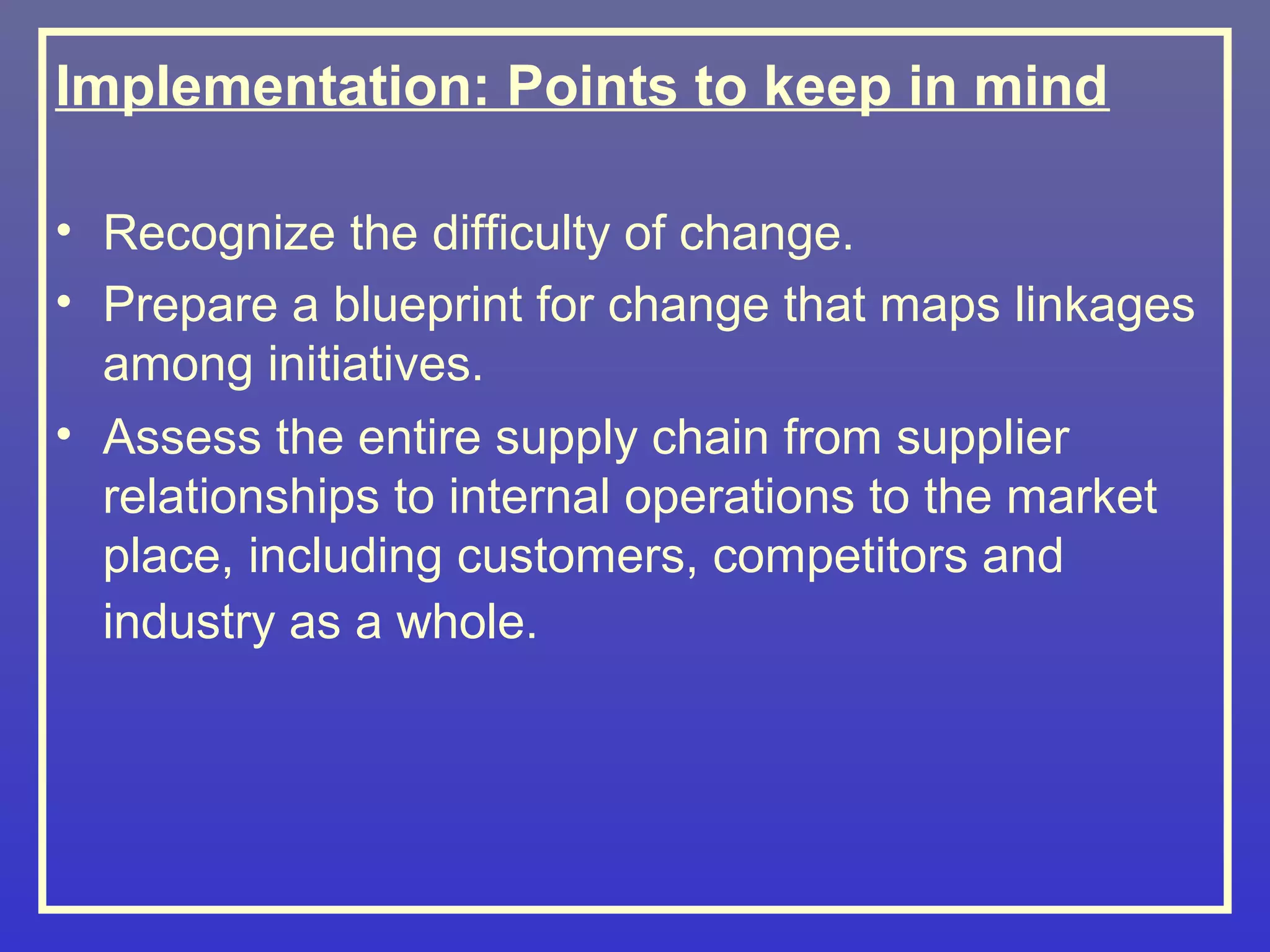 Implementation: Points to keep in mind

• Recognize the difficulty of change.
• Prepare a blueprint for change that maps linkages
  among initiatives.
• Assess the entire supply chain from supplier
  relationships to internal operations to the market
  place, including customers, competitors and
  industry as a whole.
 