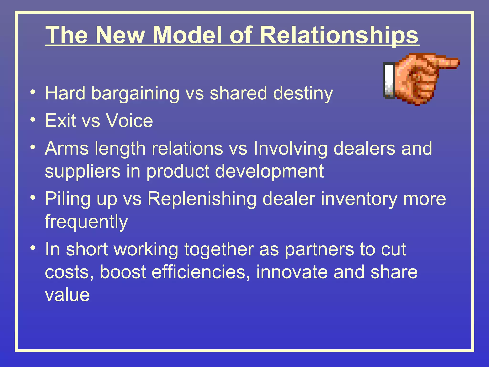 The New Model of Relationships

• Hard bargaining vs shared destiny
• Exit vs Voice
• Arms length relations vs Involving dealers and
  suppliers in product development
• Piling up vs Replenishing dealer inventory more
  frequently
• In short working together as partners to cut
  costs, boost efficiencies, innovate and share
  value
 