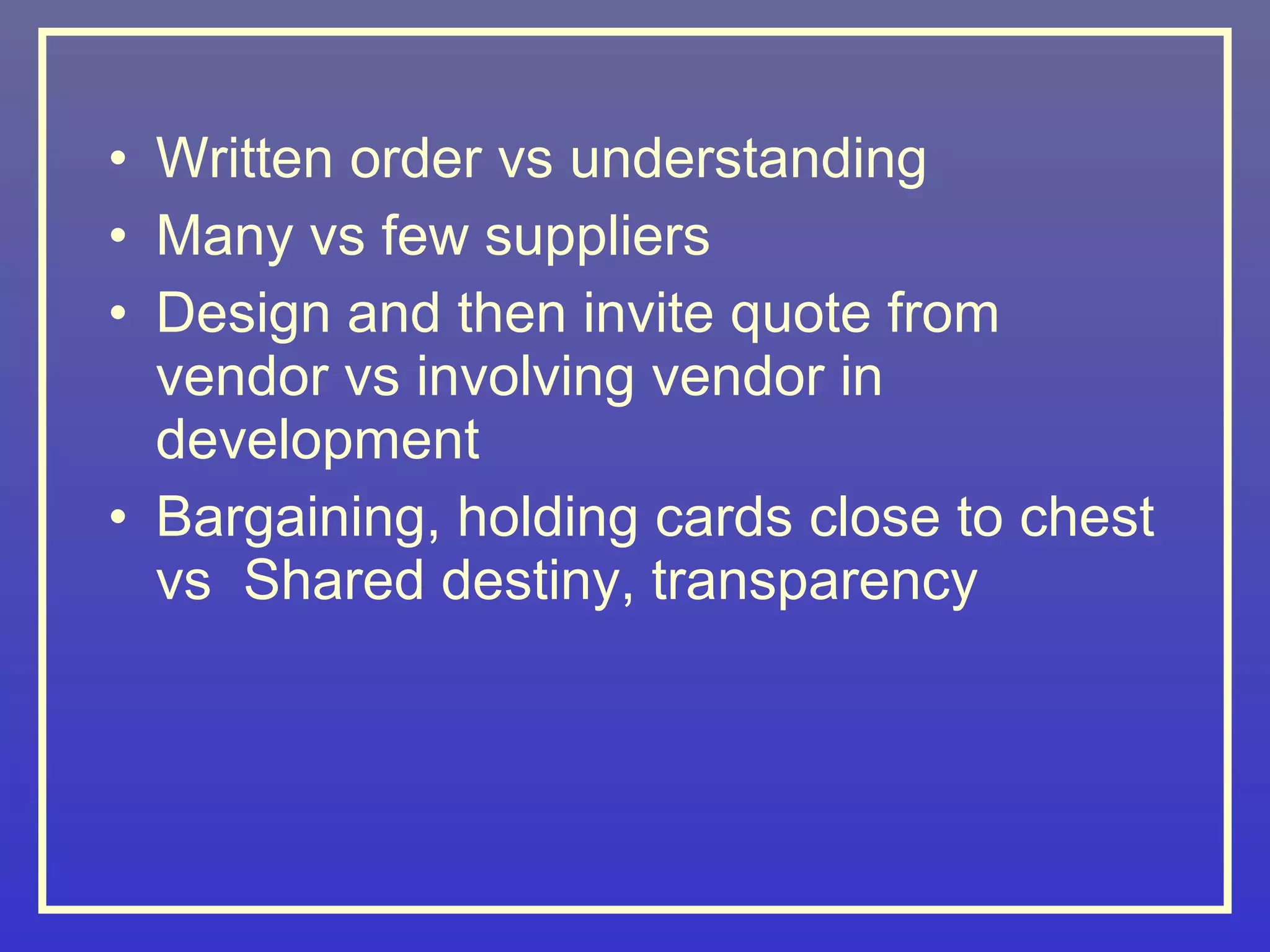 • Written order vs understanding
• Many vs few suppliers
• Design and then invite quote from
  vendor vs involving vendor in
  development
• Bargaining, holding cards close to chest
  vs Shared destiny, transparency
 