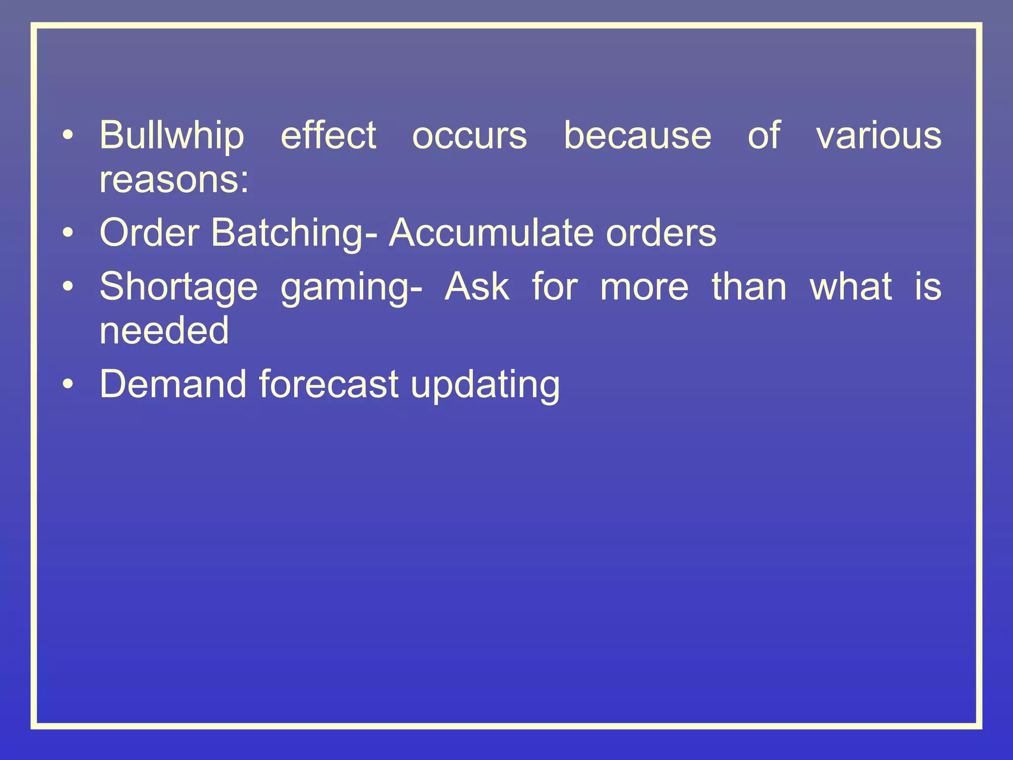 • Bullwhip effect occurs because of various
  reasons:
• Order Batching- Accumulate orders
• Shortage gaming- Ask for more than what is
  needed
• Demand forecast updating
 