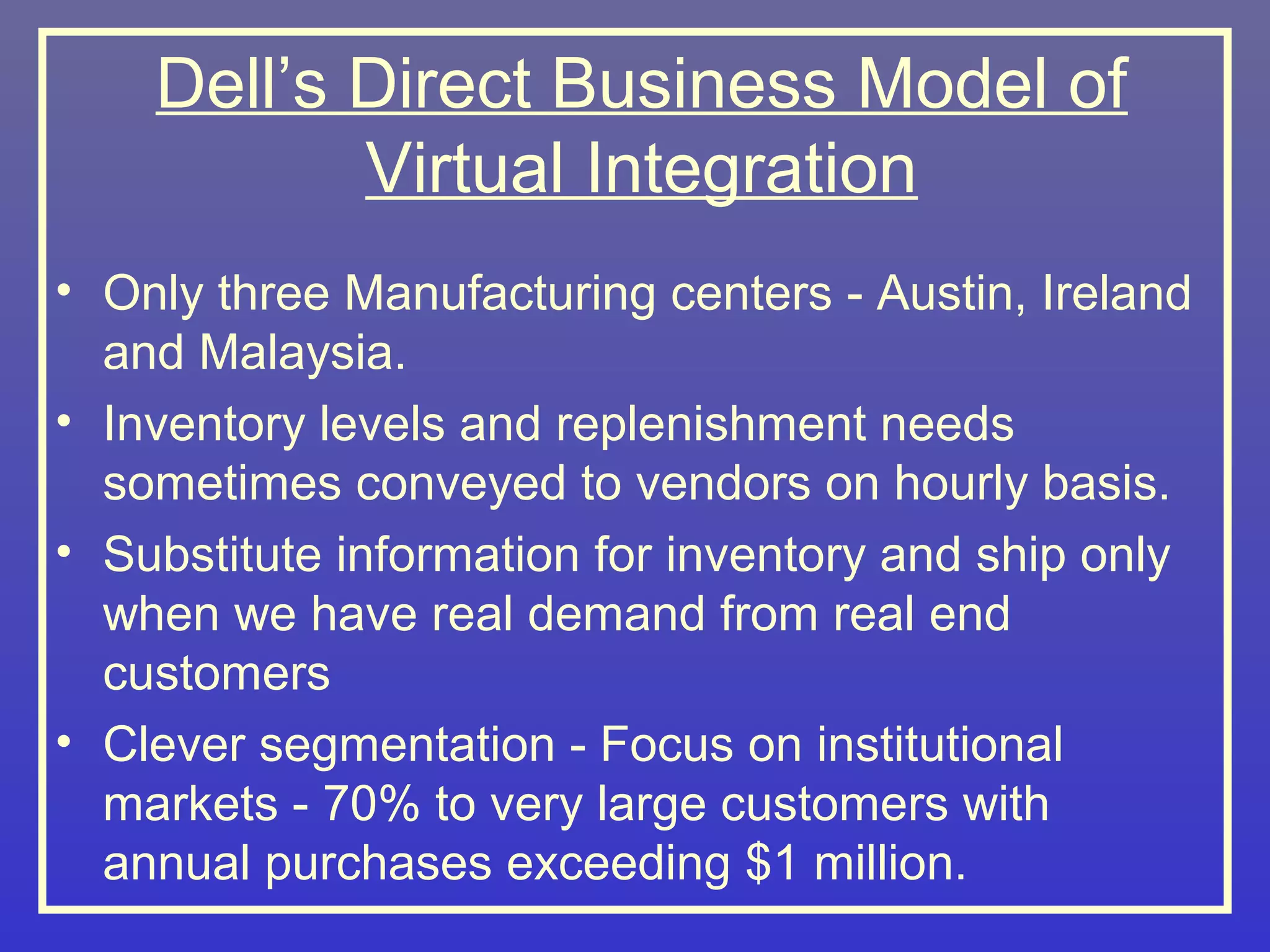 Dell’s Direct Business Model of
           Virtual Integration
• Only three Manufacturing centers - Austin, Ireland
  and Malaysia.
• Inventory levels and replenishment needs
  sometimes conveyed to vendors on hourly basis.
• Substitute information for inventory and ship only
  when we have real demand from real end
  customers
• Clever segmentation - Focus on institutional
  markets - 70% to very large customers with
  annual purchases exceeding $1 million.
 