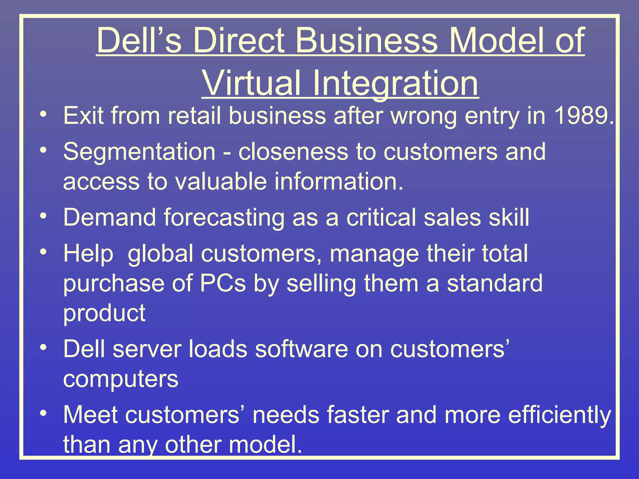 Dell’s Direct Business Model of
            Virtual Integration
• Exit from retail business after wrong entry in 1989.
• Segmentation - closeness to customers and
  access to valuable information.
• Demand forecasting as a critical sales skill
• Help global customers, manage their total
  purchase of PCs by selling them a standard
  product
• Dell server loads software on customers’
  computers
• Meet customers’ needs faster and more efficiently
  than any other model.
 