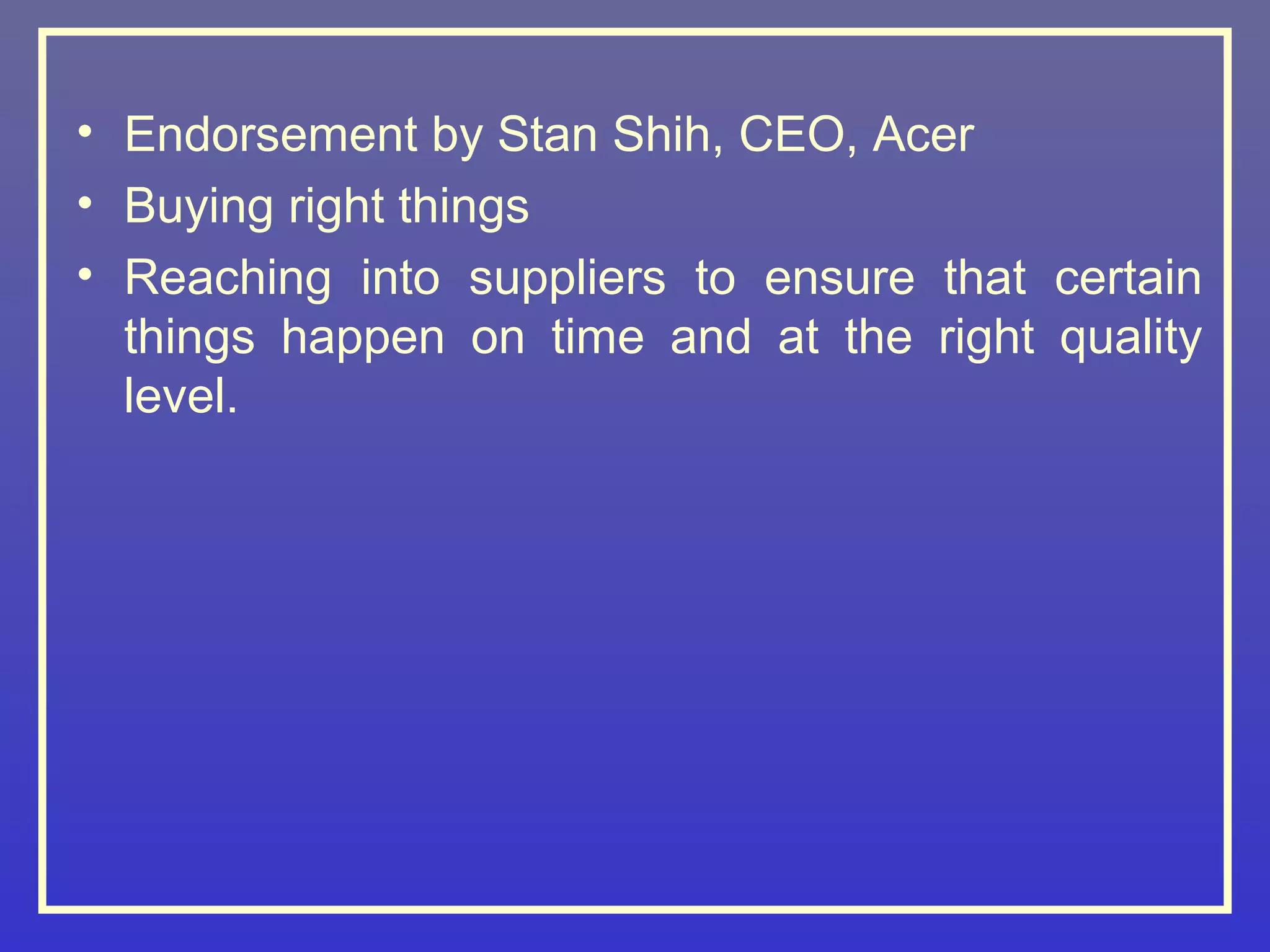 • Endorsement by Stan Shih, CEO, Acer
• Buying right things
• Reaching into suppliers to ensure that certain
  things happen on time and at the right quality
  level.
 