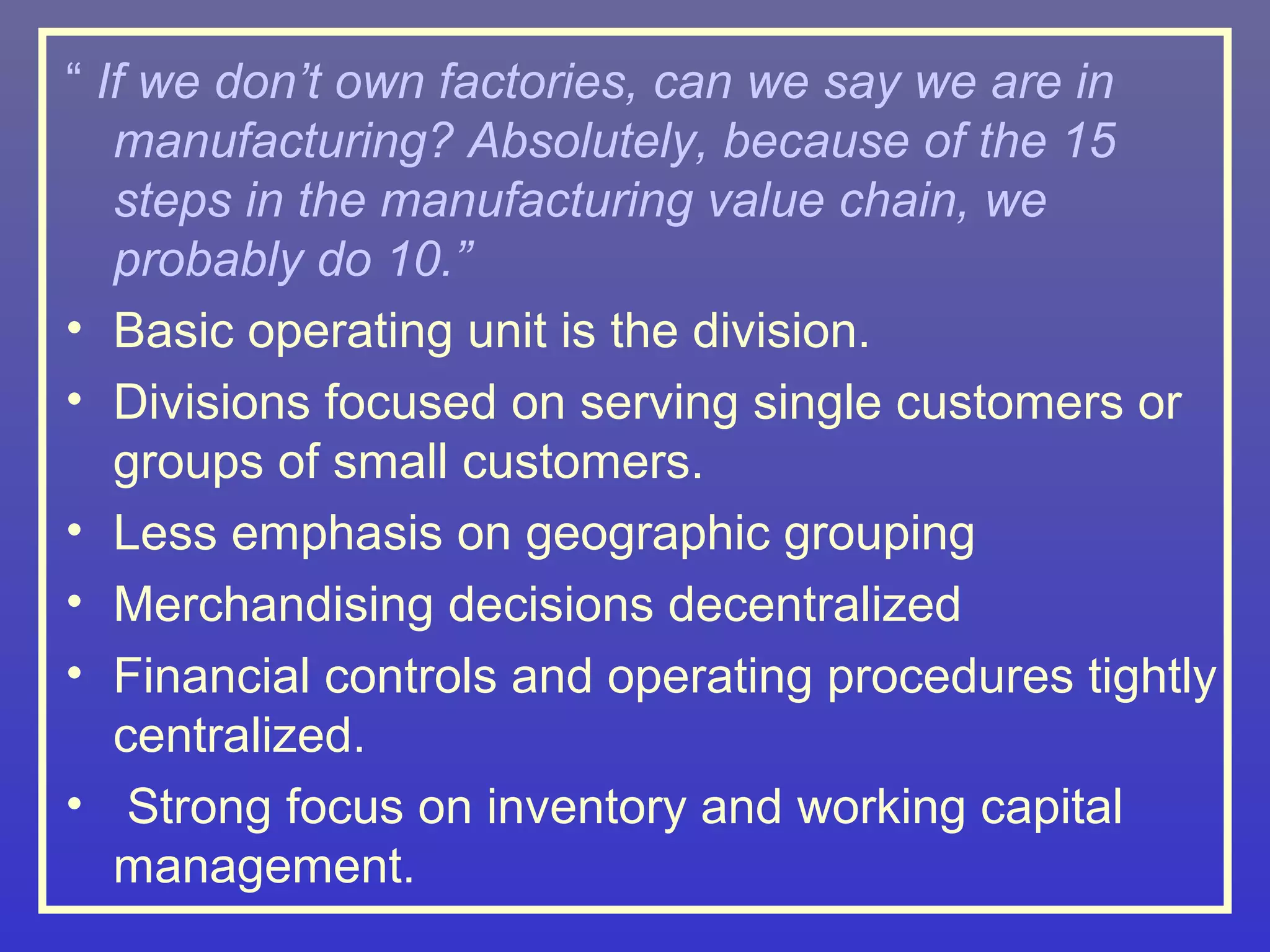 “ If we don’t own factories, can we say we are in
   manufacturing? Absolutely, because of the 15
   steps in the manufacturing value chain, we
   probably do 10.”
• Basic operating unit is the division.
• Divisions focused on serving single customers or
   groups of small customers.
• Less emphasis on geographic grouping
• Merchandising decisions decentralized
• Financial controls and operating procedures tightly
   centralized.
• Strong focus on inventory and working capital
   management.
 