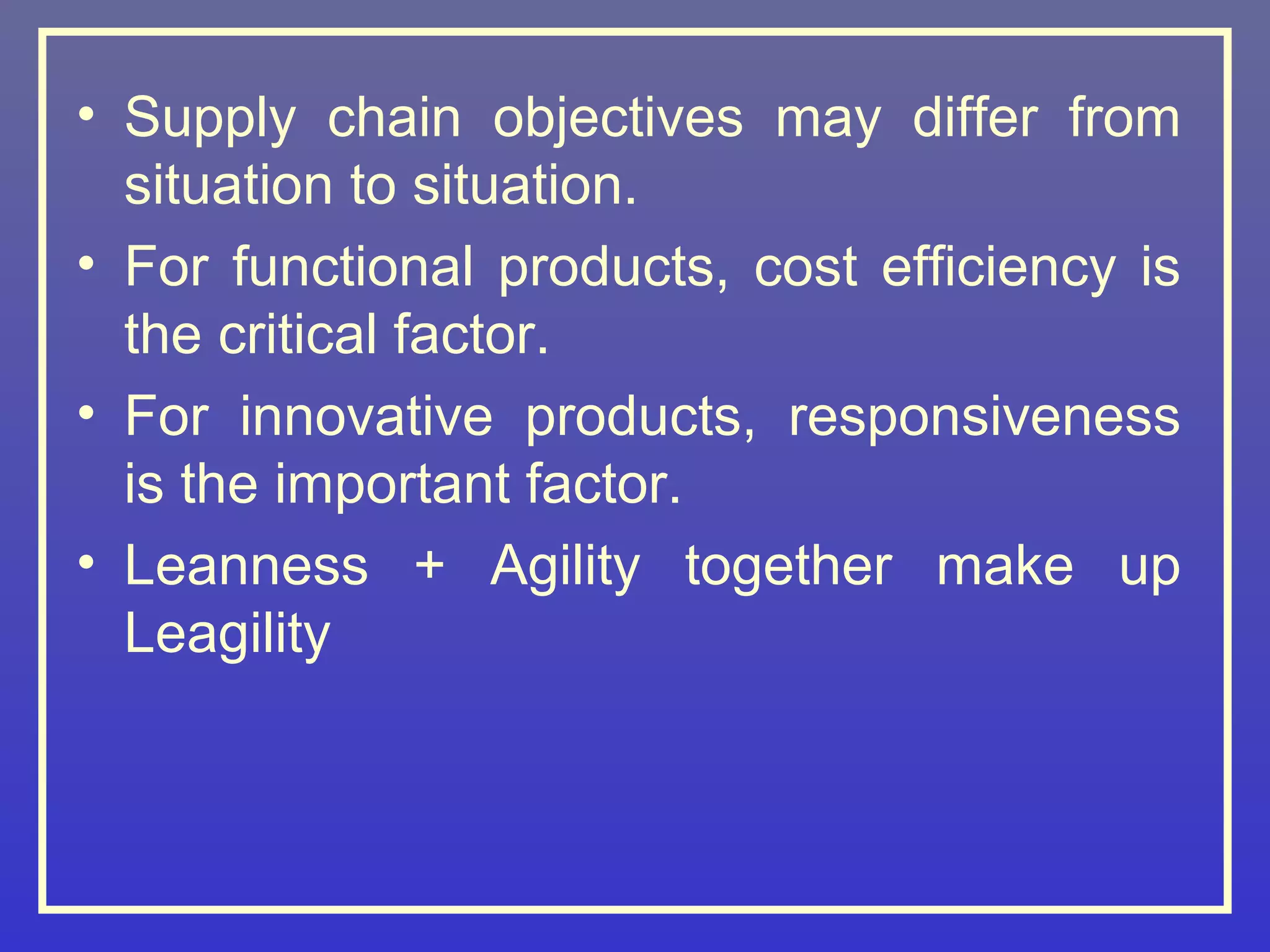 • Supply chain objectives may differ from
  situation to situation.
• For functional products, cost efficiency is
  the critical factor.
• For innovative products, responsiveness
  is the important factor.
• Leanness + Agility together make up
  Leagility
 