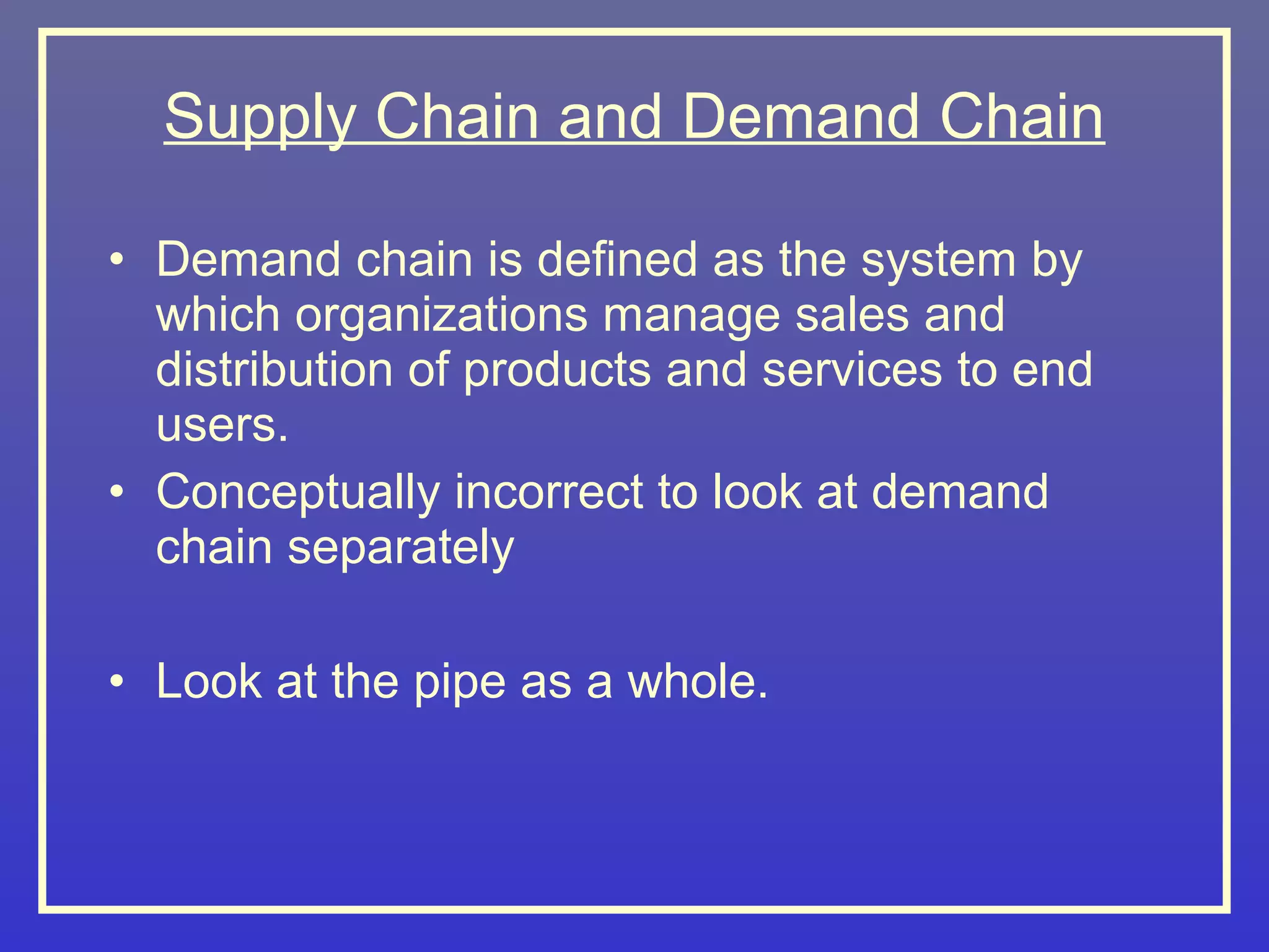 Supply Chain and Demand Chain

• Demand chain is defined as the system by
  which organizations manage sales and
  distribution of products and services to end
  users.
• Conceptually incorrect to look at demand
  chain separately

• Look at the pipe as a whole.
 