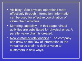 • Visibility : See physical operations more
  effectively through information. Information
  can be used for effective coordination of
  value chain activities.
• Mirroring capability : In this stage, virtual
  activities are substituted for physical ones. A
  parallel value chain is created.
• New customer relationships : The company
  can draw on the flow of information in the
  virtual value chain to deliver value to
  customers in new ways.
 