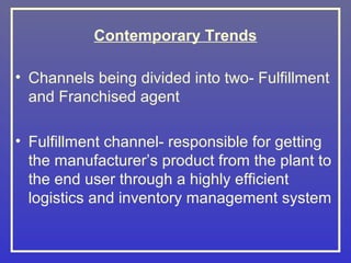 Contemporary Trends

• Channels being divided into two- Fulfillment
  and Franchised agent

• Fulfillment channel- responsible for getting
  the manufacturer’s product from the plant to
  the end user through a highly efficient
  logistics and inventory management system
 