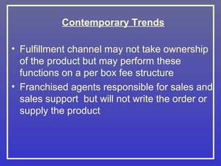 Contemporary Trends

• Fulfillment channel may not take ownership
  of the product but may perform these
  functions on a per box fee structure
• Franchised agents responsible for sales and
  sales support but will not write the order or
  supply the product
 