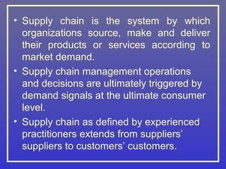 • Supply chain is the system by which
  organizations source, make and deliver
  their products or services according to
  market demand.
• Supply chain management operations
  and decisions are ultimately triggered by
  demand signals at the ultimate consumer
  level.
• Supply chain as defined by experienced
  practitioners extends from suppliers’
  suppliers to customers’ customers.
 