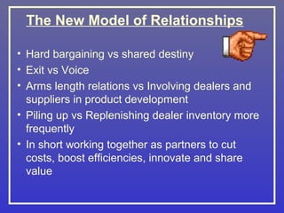 The New Model of Relationships

• Hard bargaining vs shared destiny
• Exit vs Voice
• Arms length relations vs Involving dealers and
  suppliers in product development
• Piling up vs Replenishing dealer inventory more
  frequently
• In short working together as partners to cut
  costs, boost efficiencies, innovate and share
  value
 