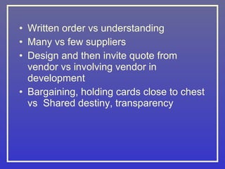 • Written order vs understanding
• Many vs few suppliers
• Design and then invite quote from
  vendor vs involving vendor in
  development
• Bargaining, holding cards close to chest
  vs Shared destiny, transparency
 