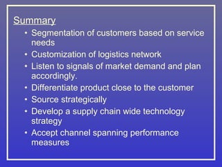 Summary
 • Segmentation of customers based on service
   needs
 • Customization of logistics network
 • Listen to signals of market demand and plan
   accordingly.
 • Differentiate product close to the customer
 • Source strategically
 • Develop a supply chain wide technology
   strategy
 • Accept channel spanning performance
   measures
 