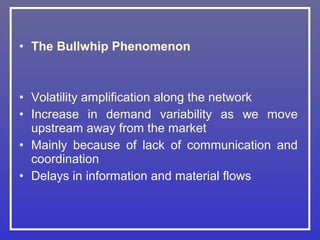 • The Bullwhip Phenomenon



• Volatility amplification along the network
• Increase in demand variability as we move
  upstream away from the market
• Mainly because of lack of communication and
  coordination
• Delays in information and material flows
 