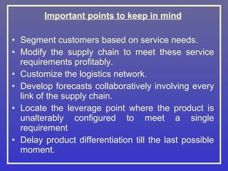 Important points to keep in mind

• Segment customers based on service needs.
• Modify the supply chain to meet these service
  requirements profitably.
• Customize the logistics network.
• Develop forecasts collaboratively involving every
  link of the supply chain.
• Locate the leverage point where the product is
  unalterably configured to meet a single
  requirement
• Delay product differentiation till the last possible
  moment.
 