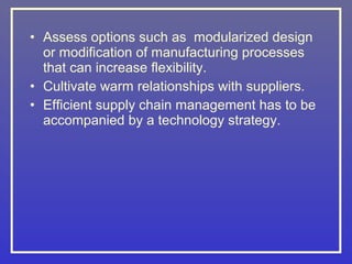 • Assess options such as modularized design
  or modification of manufacturing processes
  that can increase flexibility.
• Cultivate warm relationships with suppliers.
• Efficient supply chain management has to be
  accompanied by a technology strategy.
 