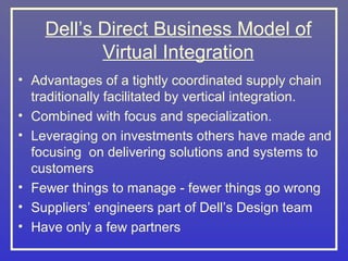 Dell’s Direct Business Model of
           Virtual Integration
• Advantages of a tightly coordinated supply chain
  traditionally facilitated by vertical integration.
• Combined with focus and specialization.
• Leveraging on investments others have made and
  focusing on delivering solutions and systems to
  customers
• Fewer things to manage - fewer things go wrong
• Suppliers’ engineers part of Dell’s Design team
• Have only a few partners
 