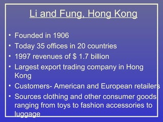 Li and Fung, Hong Kong

• Founded in 1906
• Today 35 offices in 20 countries
• 1997 revenues of $ 1.7 billion
• Largest export trading company in Hong
  Kong
• Customers- American and European retailers
• Sources clothing and other consumer goods
  ranging from toys to fashion accessories to
  luggage
 