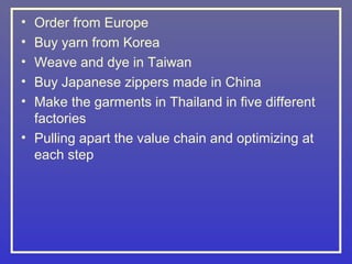 • Order from Europe
• Buy yarn from Korea
• Weave and dye in Taiwan
• Buy Japanese zippers made in China
• Make the garments in Thailand in five different
  factories
• Pulling apart the value chain and optimizing at
  each step
 