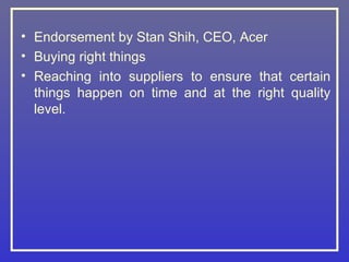 • Endorsement by Stan Shih, CEO, Acer
• Buying right things
• Reaching into suppliers to ensure that certain
  things happen on time and at the right quality
  level.
 