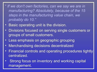 “ If we don’t own factories, can we say we are in
   manufacturing? Absolutely, because of the 15
   steps in the manufacturing value chain, we
   probably do 10.”
• Basic operating unit is the division.
• Divisions focused on serving single customers or
   groups of small customers.
• Less emphasis on geographic grouping
• Merchandising decisions decentralized
• Financial controls and operating procedures tightly
   centralized.
• Strong focus on inventory and working capital
   management.
 