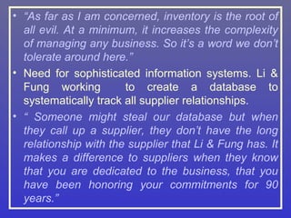 • “As far as I am concerned, inventory is the root of
  all evil. At a minimum, it increases the complexity
  of managing any business. So it’s a word we don’t
  tolerate around here.”
• Need for sophisticated information systems. Li &
  Fung working         to create a database to
  systematically track all supplier relationships.
• “ Someone might steal our database but when
  they call up a supplier, they don’t have the long
  relationship with the supplier that Li & Fung has. It
  makes a difference to suppliers when they know
  that you are dedicated to the business, that you
  have been honoring your commitments for 90
  years.”
 
