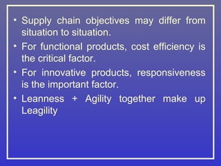 • Supply chain objectives may differ from
  situation to situation.
• For functional products, cost efficiency is
  the critical factor.
• For innovative products, responsiveness
  is the important factor.
• Leanness + Agility together make up
  Leagility
 