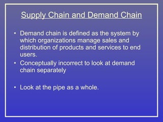 Supply Chain and Demand Chain

• Demand chain is defined as the system by
  which organizations manage sales and
  distribution of products and services to end
  users.
• Conceptually incorrect to look at demand
  chain separately

• Look at the pipe as a whole.
 