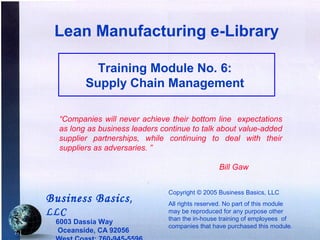 Lean Manufacturing e-Library

                 Training Module No. 6:
               Supply Chain Management

        “Companies will never achieve their bottom line expectations
        as long as business leaders continue to talk about value-added
        supplier partnerships, while continuing to deal with their
        suppliers as adversaries. ”

                                                       Bill Gaw


                                      Copyright © 2005 Business Basics, LLC
      Business Basics ,               All rights reserved. No part of this module
      LLC                             may be reproduced for any purpose other
                                      than the in-house training of employees of
       6003 Dassia Way
                                      companies that have purchased this module.
7-1    Oceanside, CA 92056
 