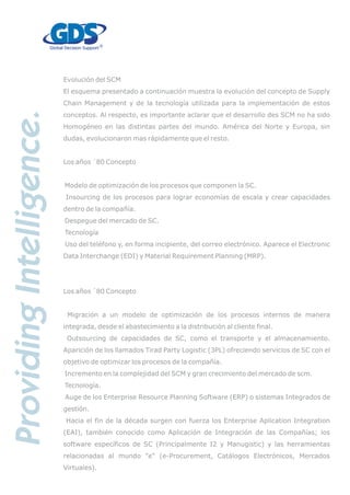 Evolución del SCM
El esquema presentado a continuación muestra la evolución del concepto de Supply
Chain Management y de la tecnología utilizada para la implementación de estos
conceptos. Al respecto, es importante aclarar que el desarrollo des SCM no ha sido
Homogéneo en las distintas partes del mundo. América del Norte y Europa, sin
dudas, evolucionaron mas rápidamente que el resto.
Los años ´80 Concepto
Modelo de optimización de los procesos que componen la SC.
Insourcing de los procesos para lograr economías de escala y crear capacidades
dentro de la compañía.
Despegue del mercado de SC.
Tecnología
Uso del teléfono y, en forma incipiente, del correo electrónico. Aparece el Electronic
Data Interchange (EDI) y Material Requirement Planning (MRP).
Los años ´80 Concepto
Migración a un modelo de optimización de los procesos internos de manera
integrada, desde el abastecimiento a la distribución al cliente final.
Outsourcing de capacidades de SC, como el transporte y el almacenamiento.
Aparición de los llamados Tirad Party Logistic (3PL) ofreciendo servicios de SC con el
objetivo de optimizar los procesos de la compañía.
Incremento en la complejidad del SCM y gran crecimiento del mercado de scm.
Tecnología.
Auge de los Enterprise Resource Planning Software (ERP) o sistemas Integrados de
gestión.
Hacia el fin de la década surgen con fuerza los Enterprise Aplication Integration
(EAI), también conocido como Aplicación de Integración de las Compañías; los
software específicos de SC (Principalmente I2 y Manugistic) y las herramientas
relacionadas al mundo "e" (e-Procurement, Catálogos Electrónicos, Mercados
Virtuales).
 