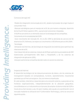 Comienzo del siglo XXI
Modelo de integración sincronizada de la SC, desde el proveedor de origen hasta el
consumidor final.
Alianzas estratégicas para el manejo de la SC de una manera integrada. Aparición
de los Fourth Party Logistics (4PL) , que proveen soluciones integradas.
El SCM se convierte en un elemento clave en la estrategia de las compañías.
Incremento en la complejidad del SCM.
Gran crecimiento del mercado SC. En el año 1999 la demanda de servicio de SC
alcanza los 25.3 billones y se espera un crecimiento a 140 billones para el año 2004.
Tecnología.
Utilización de Internet y de tecnología de integración de sistemas para optimizar las
relaciones de la SC.
Gran desarrollo de los sistemas-modulo de SCM por parte de los proveedores de ERP
tradicionales (principalmente SAP, Baan y PeopleSoft) y de los sistemas de
integración de aplicación (EAI).
Una gran parte de las compañías deciden sobre el uso de los sistemas.
Impacto de Internet
El desarrollo tecnológico de las telecomunicaciones de datos y de los sistemas de
management basados en computadoras, tuvieron, aparentemente, trayectorias
paralelas que al final convergieron. De una manera simplificada.
En este sentido, Internet es requerido para una conexión externa, superando así las
fronteras organizacionales, independientemente de la ubicación geografica;
convirtiéndose en un instrumento en el proceso de ampliar el alcance total del SCM a
traves de su facil acceso y uso. En gran medida, esto ayuda a la coordinación con el
mercado mediante la utilización de IT (Information Technology), como se vera en el
siguiente punto.
 