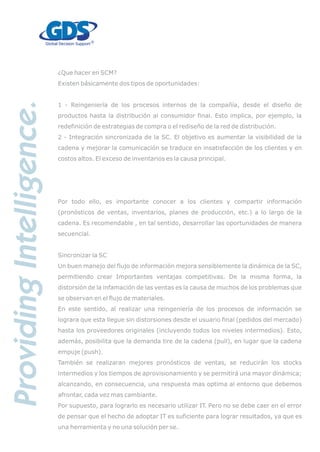 ¿Que hacer en SCM?
Existen básicamente dos tipos de oportunidades:
1 - Reingeniería de los procesos internos de la compañía, desde el diseño de
productos hasta la distribución al consumidor final. Esto implica, por ejemplo, la
redefinición de estrategias de compra o el rediseño de la red de distribución.
2 - Integración sincronizada de la SC. El objetivo es aumentar la visibilidad de la
cadena y mejorar la comunicación se traduce en insatisfacción de los clientes y en
costos altos. El exceso de inventarios es la causa principal.
Por todo ello, es importante conocer a los clientes y compartir información
(pronósticos de ventas, inventarios, planes de producción, etc.) a lo largo de la
cadena. Es recomendable , en tal sentido, desarrollar las oportunidades de manera
secuencial.
Sincronizar la SC
Un buen manejo del flujo de información mejora sensiblemente la dinámica de la SC,
permitiendo crear Importantes ventajas competitivas. De la misma forma, la
distorsión de la infamación de las ventas es la causa de muchos de los problemas que
se observan en el flujo de materiales.
En este sentido, al realizar una reingeniería de los procesos de información se
lograra que esta llegue sin distorsiones desde el usuario final (pedidos del mercado)
hasta los proveedores originales (incluyendo todos los niveles intermedios). Esto,
además, posibilita que la demanda tire de la cadena (pull), en lugar que la cadena
empuje (push).
También se realizaran mejores pronósticos de ventas, se reducirán los stocks
intermedios y los tiempos de aprovisionamiento y se permitirá una mayor dinámica;
alcanzando, en consecuencia, una respuesta mas optima al entorno que debemos
afrontar, cada vez mas cambiante.
Por supuesto, para lograrlo es necesario utilizar IT. Pero no se debe caer en el error
de pensar que el hecho de adoptar IT es suficiente para lograr resultados, ya que es
una herramienta y no una solución per se.
 