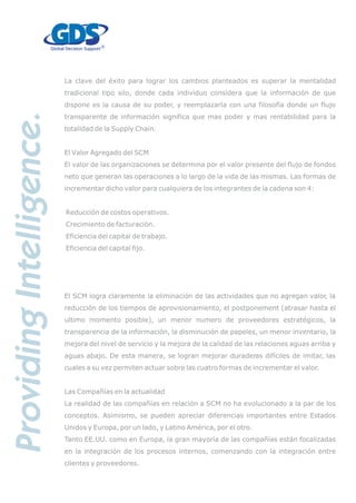 La clave del éxito para lograr los cambios planteados es superar la mentalidad
tradicional tipo silo, donde cada individuo considera que la información de que
dispone es la causa de su poder, y reemplazarla con una filosofía donde un flujo
transparente de información significa que mas poder y mas rentabilidad para la
totalidad de la Supply Chain.
El Valor Agregado del SCM
El valor de las organizaciones se determina por el valor presente del flujo de fondos
neto que generan las operaciones a lo largo de la vida de las mismas. Las formas de
incrementar dicho valor para cualquiera de los integrantes de la cadena son 4:
Reducción de costos operativos.
Crecimiento de facturación.
Eficiencia del capital de trabajo.
Eficiencia del capital fijo.
El SCM logra claramente la eliminación de las actividades que no agregan valor, la
reducción de los tiempos de aprovisionamiento, el postponement (atrasar hasta el
ultimo momento posible), un menor numero de proveedores estratégicos, la
transparencia de la información, la disminución de papeles, un menor inventario, la
mejora del nivel de servicio y la mejora de la calidad de las relaciones aguas arriba y
aguas abajo. De esta manera, se logran mejorar duraderas difíciles de imitar, las
cuales a su vez permiten actuar sobre las cuatro formas de incrementar el valor.
Las Compañías en la actualidad
La realidad de las compañías en relación a SCM no ha evolucionado a la par de los
conceptos. Asimismo, se pueden apreciar diferencias importantes entre Estados
Unidos y Europa, por un lado, y Latino América, por el otro.
Tanto EE.UU. como en Europa, la gran mayoría de las compañías están focalizadas
en la integración de los procesos internos, comenzando con la integración entre
clientes y proveedores.
 