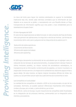 La clave del éxito para lograr los cambios planteados es superar la mentalidad
tradicional tipo silo, donde cada individuo considera que la información de que
dispone es la causa de su poder, y reemplazarla con una filosofía donde un flujo
transparente de información significa que mas poder y mas rentabilidad para la
totalidad de la Supply Chain.
El Valor Agregado del SCM
El valor de las organizaciones se determina por el valor presente del flujo de fondos
neto que generan las operaciones a lo largo de la vida de las mismas. Las formas de
incrementar dicho valor para cualquiera de los integrantes de la cadena son 4:
Reducción de costos operativos.
Crecimiento de facturación.
Eficiencia del capital de trabajo.
Eficiencia del capital fijo.
El SCM logra claramente la eliminación de las actividades que no agregan valor, la
reducción de los tiempos de aprovisionamiento, el postponement (atrasar hasta el
ultimo momento posible), un menor numero de proveedores estratégicos, la
transparencia de la información, la disminución de papeles, un menor inventario, la
mejora del nivel de servicio y la mejora de la calidad de las relaciones aguas arriba y
aguas abajo. De esta manera, se logran mejorar duraderas difíciles de imitar, las
cuales a su vez permiten actuar sobre las cuatro formas de incrementar el valor.
Las Compañías en la actualidad
La realidad de las compañías en relación a SCM no ha evolucionado a la par de los
conceptos. Asimismo, se pueden apreciar diferencias importantes entre Estados
Unidos y Europa, por un lado, y Latino América, por el otro.
Tanto EE.UU. como en Europa, la gran mayoría de las compañías están focalizadas
en la integración de los procesos internos, comenzando con la integración entre
clientes y proveedores.
 