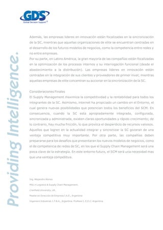 Además, las empresas lideres en innovación están focalizadas en la sincronización
de la SC, mientras que aquellas organizaciones de elite se encuentran centradas en
el desarrollo de los futuros modelos de negocios, como la competencia entre redes y
no entre empresas.
Por su parte, en Latino América, la gran mayoría de las compañías están focalizadas
en la optimización de los procesos internos y su interrogación funcional (desde el
abastecimiento a la distribución). Las empresas lideres en innovación están
centradas en la integración de sus clientes y proveedores de primer nivel; mientras
aquellas empresas de elite concentran su accionar en la sincronización de la SC.
Consideraciones Finales
El Supply Management maximiza la competitividad y la rentabilidad para todos los
integrantes de la SC. Asimismo, internet ha propiciado un cambio en el Entorno, el
cual genera nuevas posibilidades que potencian todos los beneficios del SCM. En
consecuencia, cuando la SC esta apropiadamente integrada, configurada,
sincronizada y administrada, existen claras oportunidades y rápido crecimiento; de
lo contrario, hay mucha fricción, lo que provoca el desperdicio de recursos valiosos.
Aquellos que logren en la actualidad integrar y sincronizar la SC gozaran de una
ventaja competitiva muy importante. Por otra parte, las compañías deben
prepararse para los desafíos que presentaran los nuevos modelos de negocios, como
el de competencia de redes de SC, en los que el Supply Chain Management será una
pieza clave de la estrategia. En este entorno futuro, el SCM será una necesidad mas
que una ventaja competitiva.
Ing. Alejandro Alonso
MSc in Logistics & Supply Chain Management.
Cranfield University, UK.
Master en Dirección de Empresa I.A.E., Argentina
Ingeniero Industrial, I.T.B.A., Argentina. Profesor I. E.E.C. Argentina
 