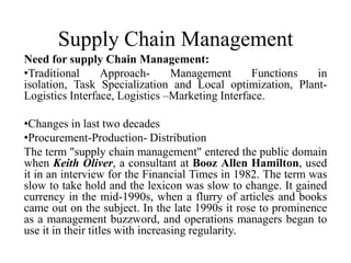 Supply Chain Management
Need for supply Chain Management:
•Traditional Approach- Management Functions in
isolation, Task Specialization and Local optimization, Plant-
Logistics Interface, Logistics –Marketing Interface.
•Changes in last two decades
•Procurement-Production- Distribution
The term "supply chain management" entered the public domain
when Keith Oliver, a consultant at Booz Allen Hamilton, used
it in an interview for the Financial Times in 1982. The term was
slow to take hold and the lexicon was slow to change. It gained
currency in the mid-1990s, when a flurry of articles and books
came out on the subject. In the late 1990s it rose to prominence
as a management buzzword, and operations managers began to
use it in their titles with increasing regularity.
 