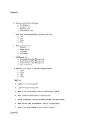 [Type text]
6. Component of order cost include:
a. Handling cost
b. Occupancy cost
c. Receiving costs
d. Miscellaneous costs
7. How many distinct types of MRO inventory are there?
a. One
b. Four
c. Three
d. Two
8. Supply chain driver is:
a. Inventory
b. Return ability
c. Fulfillment
d. All of above
9. SRM stands for:
a. Strategic Relationship Management
b. Supply Return ability Management
c. Supplier Relationship Management
d. None of the above
10. Discount factor equals to, where k is the rate of return.
a. 1/1+k
b. 2/1+k
c. 1/1-k
d. 1/2+k
Part Two:
1. Explain “zone of strategic fit”.
2. Explain “scope of strategic fit”.
3. What do you understand by “Stimulation Forecasting Method”?
4. Write a note on “Obsolescence (or spoilage) cost”.
5. Define “Square Law” in safety inventory of supply chain management.
6. What does the word “postponement” signifies in supply chain?
7. What do you understand by the term “tailored sourcing”?
[Type text]
 