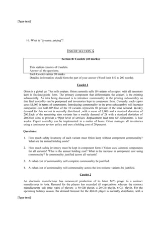 [Type text]
10. What is “dynamic pricing”?
END OF SECTION A
Section B: Caselets (40 marks)
This section consists of Caselets.
Answer all the questions.
Each Caselet carries 20 marks.
Detailed information should form the part of your answer (Word limit 150 to 200 words).
Caselet 1
Orion is a global co. That sells copiers. Orion currently sells 10 variants of a copier, with all inventory
kept in finished-goods form. The primary component that differentiates the copiers is the printing
subassembly. An idea being discussed is to introduce commonality in the printing subassembly so
that final assembly can be postponed and inventories kept in component form. Currently, each copier
costs $1,000 in terms of components. Introducing commonality in the print subassembly will increase
component cost to$1.025.One of the 10 variants represents 80 percent of the total demand. Weekly
demand for this variant is normally distributed ,with a mean of 1,000 and a standard deviation of
200.Each of the remaining nine variants has a weekly demand of 28 with a standard deviation of
20.Orion aims to provide a 95per level of services .Replacement lead time for components is four
weeks. Copier assembly can be implemented in a matter of hours. Orion manages all inventories
using a continuous review policy and uses a holding cost of 20 percent.
Questions:
1. How much safety inventory of each variant must Orion keep without component commonality?
What are the annual holding costs?
2. How much safety inventory must be kept in component form if Orion uses common components
for all variants? What is the annual holding cost? What is the increase in component cost using
commonality? Is commonality justified across all variants?
3. At what cost of commonality will complete commonality be justified.
4. At what cost of commonality will commonality across the low-volume variants be justified.
Caselet 2
An electronic manufacturer has outsourced production of its latest MP3 player to a contract
manufacturer in Asia. Demand for the players has exceeded all expectations whereas the contract
manufacturers sell three types of players- a 40-GB player, a 20-GB player, 6-GB player. For the
upcoming holiday season, the demand forecast for the 40-GB player is normally distributed, with a
[Type text]
 