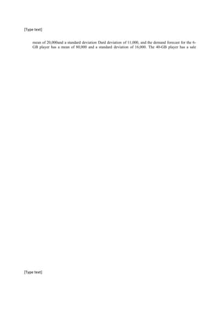 [Type text]
mean of 20,000and a standard deviation Dard deviation of 11,000, and the demand forecast for the 6-
GB player has a mean of 80,000 and a standard deviation of 16,000. The 40-GB player has a sale
[Type text]
 